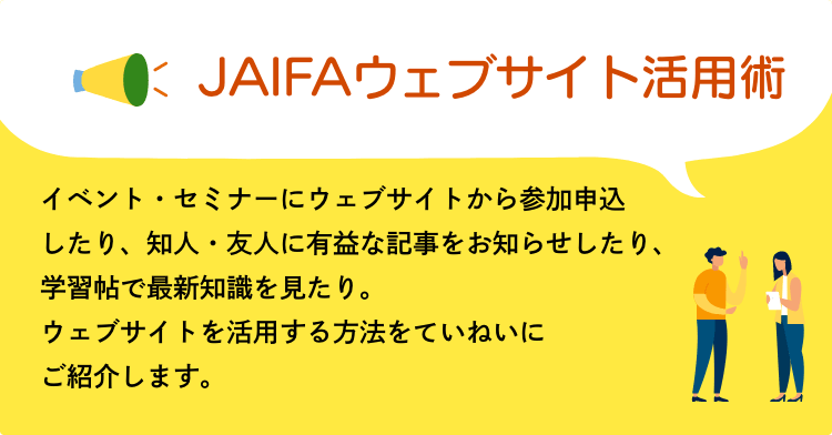 JAIFAウェブサイト活用術　イベント・セミナーにウェブサイトから参加申込したり、知人・友人に有益な記事をお知らせしたり、学習帖で最新知識を見たり。ウェブサイトを活用する方法をていねいにご紹介します。