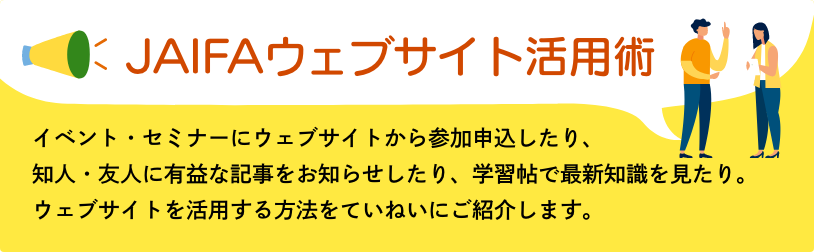 JAIFAウェブサイト活用術　イベント・セミナーにウェブサイトから参加申込したり、知人・友人に有益な記事をお知らせしたり、学習帖で最新知識を見たり。ウェブサイトを活用する方法をていねいにご紹介します。