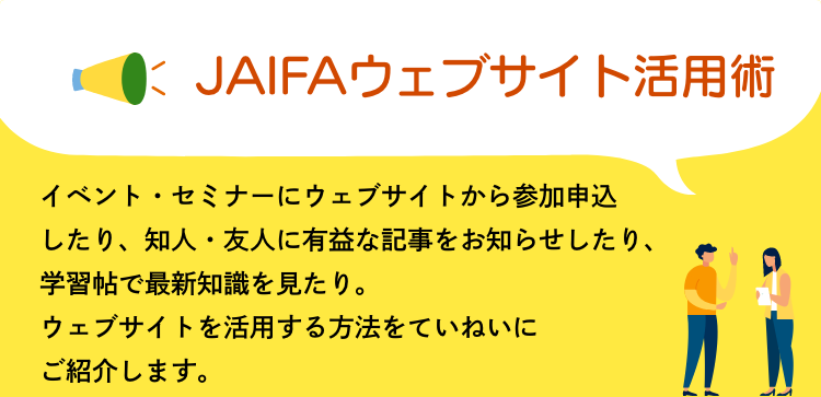 JAIFAウェブサイト活用術　イベント・セミナーにウェブサイトから参加申込したり、知人・友人に有益な記事をお知らせしたり、学習帖で最新知識を見たり。ウェブサイトを活用する方法をていねいにご紹介します。