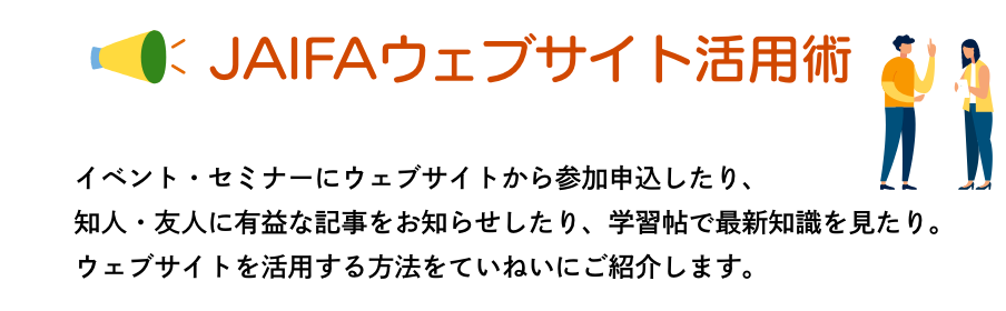 JAIFAウェブサイト活用術　イベント・セミナーにウェブサイトから参加申込したり、知人・友人に有益な記事をお知らせしたり、学習帖で最新知識を見たり。ウェブサイトを活用する方法をていねいにご紹介します。